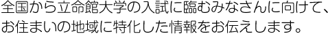 全国から立命館大学の入試に臨むみなさんに向けて、お住まいの地域に特化した情報をお伝えします。