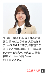 情報理工学研究科 博士課程前期課程 情報理工学専攻 人間情報科学コース2021年修了、情報理工学部 メディア情報学科 2019年卒業 TOPPANデジタル株式会社 技術戦略センター 企画チーム 2025年UP