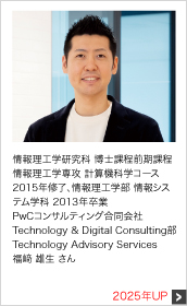 情報理工学研究科 博士課程前期課程 情報理工学専攻 計算機科学コース 2015年修了、情報理工学部 情報システム学科 2013年卒業 PwCコンサルティング合同会社 Technology & Digital Consulting部 Technology Advisory Services 2025年UP
