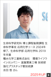 生命科学研究科 博士課程後期課程 生命科学専攻 応用化学コース 2024年修了、 生命科学部 応用化学科 2019年卒業 積水化学工業株式会社 環境ライフラインカンパニー 滋賀栗東工場 技術部 強化プラスチック管技術課 2025年UP