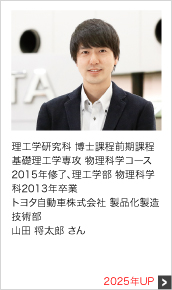 理工学研究科 博士課程前期課程 基礎理工学専攻 物理科学コース 2015年修了、理工学部 物理科学科2013年卒業 トヨタ自動車株式会社 製品化製造技術部 2025年UP