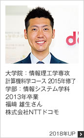 大学院：情報理工学専攻 計算機科学コース 2015年修了 学部：情報システム学科 2013年卒業 株式会社NTTドコモ 2018年UP