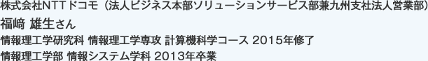 株式会社NTTドコモ（法人ビジネス本部ソリューションサービス部兼九州支社法人営業部）
情報理工学研究科 情報理工学専攻 計算機科学コース 2015年修了
情報理工学部 情報システム学科 2013年卒業