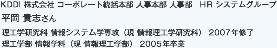 KDDI 株式会社 コーポレート統括本部 人事本部 人事部　HR システムグループ
理工学研究科 情報システム学専攻（現 情報理工学研究科） 2007年修了
理工学部 情報学科（現 情報理工学部） 2005年卒業