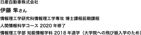 日産自動車株式会社 情報理工学研究科情報理工学専攻 博士課程前期課程 人間情報科学コース 2020年修了
情報理工学部 知能情報学科 2018年退学（大学院への飛び級入学のため）