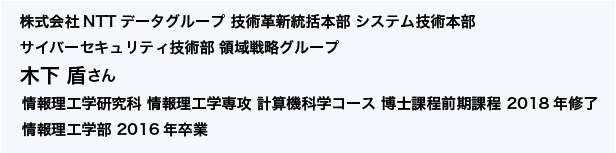 株式会社NTTデータグループ 技術革新統括本部 システム技術本部 サイバーセキュリティ技術部 領域戦略グループ 情報理工学研究科 情報理工学専攻 計算機科学コース 博士課程前期課程 2018年修了 情報理工学部 2016年卒業