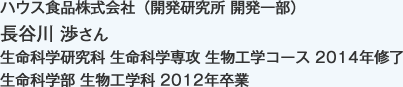 ハウス食品株式会社（開発研究所 開発一部）
生命科学研究科 生命科学専攻 生物工学コース 2014年修了
生命科学部 生物工学科 2012年卒業
