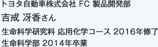 トヨタ自動車株式会社 FC 製品開発部
生命科学研究科 応用化学コース 2016年修了
生命科学部 2014年卒業