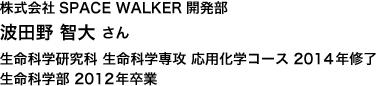 ト株式会社SPACE WALKER開発部 生命科学研究科 生命科学専攻 応用化学コース 2014年修了 生命科学部 2012年卒業