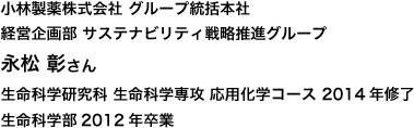 小林製薬株式会社 グループ統括本社 経営企画部 サステナビリティ戦略推進グループ 生命科学研究科 生命科学専攻 応用化学コース 2014年修了
生命科学部2012年卒業
