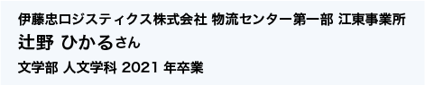 伊藤忠ロジスティクス株式会社 物流センター第一部 江東事業所 文学部 人文学科 2021年卒業