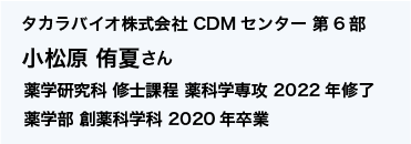 タカラバイオ株式会社 CDMセンター 第6部 薬学研究科 修士課程 薬科学専攻 2022年修了、薬学部 創薬科学科 2020年卒業