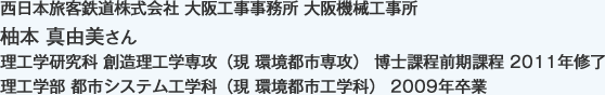 西日本旅客鉄道株式会社 大阪工事事務所 大阪機械工事所
理工学研究科 創造理工学専攻（現 環境都市専攻） 博士課程前期課程 2011年修了
理工学部 都市システム工学科（現 環境都市工学科） 2009年卒業