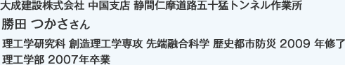 大成建設株式会社 中国支店 静間仁摩道路五十猛トンネル作業所
理工学研究科 創造理工学専攻 先端融合科学 歴史都市防災 2009 年修了 
理工学部 2007年卒業