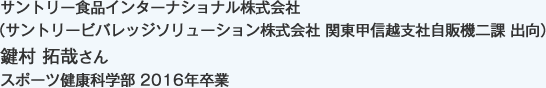 サントリー食品インターナショナル株式会社
（サントリービバレッジソリューション株式会社 関東甲信越支社自販機二課 出向）
スポーツ健康科学部 2016年卒業