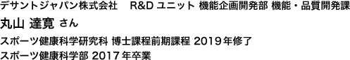 デサントジャパン株式会社	 R&Dユニット 機能企画開発部 機能・品質開発課　スポーツ健康科学研究科 博士課程前期課程 2019年修了　スポーツ健康科学部 2017年卒業
