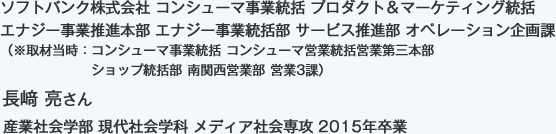 ソフトバンク株式会社 コンシューマ事業統括 プロダクト＆マーケティング統括 エナジー事業推進本部 エナジー事業統括部 サービス推進部 オペレーション企画課
（※取材当時：コンシューマ事業統括 コンシューマ営業統括営業第三本部 ショップ統括部 南関西営業部 営業3課）
産業社会学部 現代社会学科 メディア社会専攻 2015年卒業