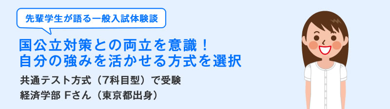 先輩学生が語る一般入試体験談 国公立対策との両立を意識!自分の強みを活かせる方式を選択 共通テスト方式(7科目型)の一般入試体験談 Fさん(総合心理学部)愛媛県出身)