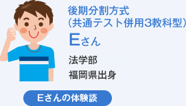 後期分割方式（共通テスト併用3教科型）Eさん 法学部福岡県出身 Eさんの体験談