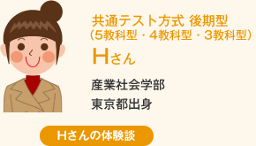 共通テスト方式 後期型（5教科型・4教科型・3教科型） Hさん 産業社会学部東京都出身 Hさんの体験談