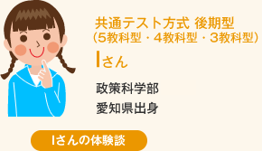 共通テスト方式 後期型（5教科型・4教科型・3教科型） Iさん 政策科学部愛知県出身 Iさんの体験談