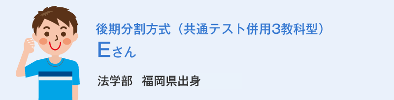後期分割方式（共通テスト併用3教科型）Eさん 法学部福岡県出身 Eさんの体験談