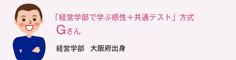 「経営学部で学ぶ感性＋共通テスト」方式 Gさん 経営学部大阪府出身 Gさんの体験談