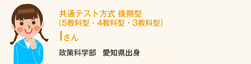 共通テスト方式 後期型（5教科型・4教科型・3教科型） Iさん 政策科学部1回生愛知県出身 Iさんの体験談